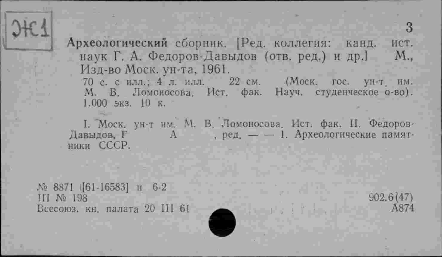 ﻿ЇЖІ
ч___
з
Археологический сборник. [Ред. коллегия: канд. ист. наук Г. А. Федоров-Давыдов (отв. ред.) и др.] М., Изд-во Моск, ун-та, 1961.
70 с. с илл.; 4 л. илл. 22 см. (Моск. гос. ун-т. им. М. В. Ломоносова. Ист. фак. Науч, студенческое о-во). 1.000 экз. 10 к.
I. "Моск, ун-т им. М. В. Ломоносова. Ист. фак. II. Федоров-Давыдов., Г А , ред.---------------1. Археологические памят-
ники СССР.
№ 8871 >[61-16583] и 6-2
III № 198
Всесоюз. кн. палата 20 III 61
902.6(47)
А874